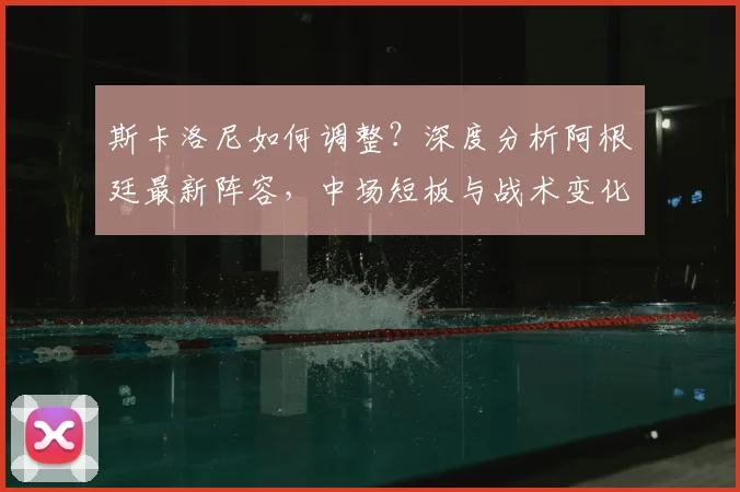 斯卡洛尼如何调整？深度分析阿根廷最新阵容，中场短板与战术变化全解析