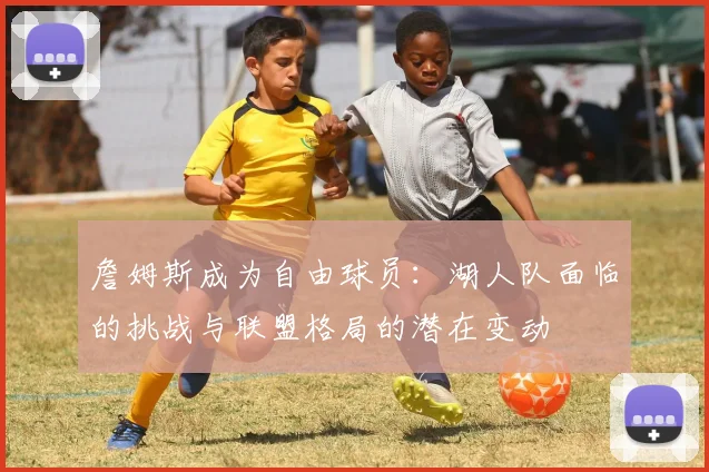 詹姆斯成为自由球员:湖人队面临的挑战与联盟格局的潜在变动