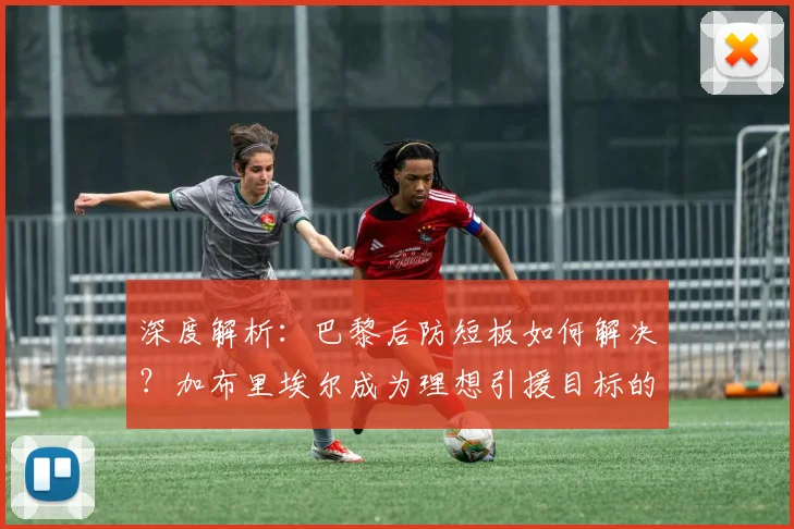 深度解析：巴黎后防短板如何解决？加布里埃尔成为理想引援目标的三大原因