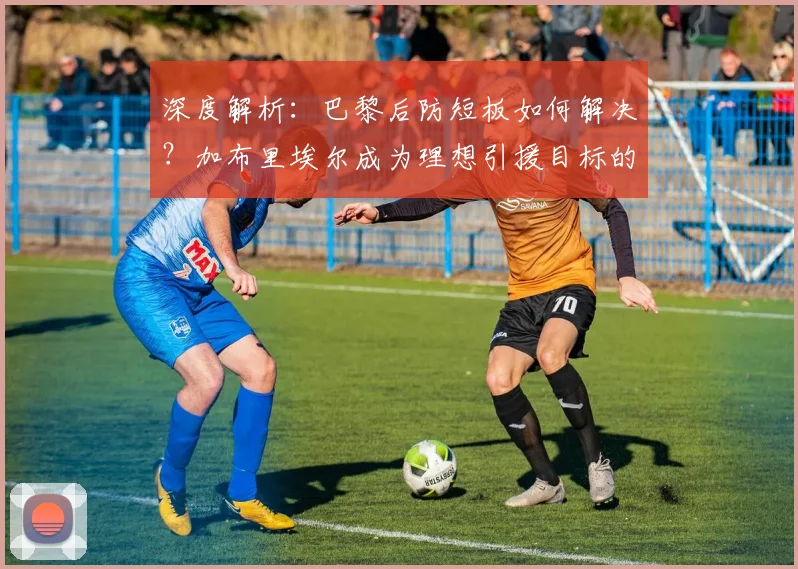 深度解析:巴黎后防短板如何解决?加布里埃尔成为理想引援目标的三大原因